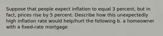 Suppose that people expect inflation to equal 3 percent, but in fact, prices rise by 5 percent. Describe how this unexpectedly high inflation rate would help/hurt the following b. a homeowner with a fixed-rate mortgage