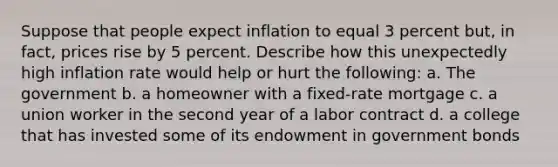 Suppose that people expect inflation to equal 3 percent but, in fact, prices rise by 5 percent. Describe how this unexpectedly high inflation rate would help or hurt the following: a. The government b. a homeowner with a fixed-rate mortgage c. a union worker in the second year of a labor contract d. a college that has invested some of its endowment in government bonds