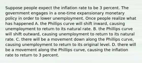 Suppose people expect the inflation rate to be 3 percent. The government engages in a​ one-time expansionary monetary policy in order to lower unemployment. Once people realize what has happened A. the Phillips curve will shift​ inward, causing unemployment to return to its natural rate. B. the Phillips curve will shift​ outward, causing unemployment to return to its natural rate. C. there will be a movement down along the Phillips​ curve, causing unemployment to return to its original level. D. there will be a movement along the Phillips​ curve, causing the inflation rate to return to 3 percent.