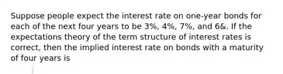 Suppose people expect the interest rate on​ one-year bonds for each of the next four years to be 3%, 4​%, 7%, and 6&. If the expectations theory of the term structure of interest rates is​ correct, then the implied interest rate on bonds with a maturity of four years is