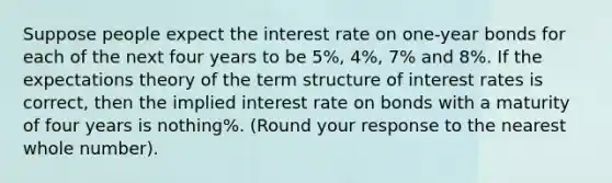 Suppose people expect the interest rate on​ one-year bonds for each of the next four years to be 5​%, 4​%, 7​% and 8%. If the expectations theory of the term structure of interest rates is​ correct, then the implied interest rate on bonds with a maturity of four years is nothing​%. (Round your response to the nearest whole​ number).