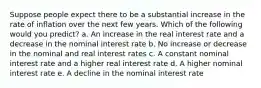 Suppose people expect there to be a substantial increase in the rate of inflation over the next few years. Which of the following would you predict? a. An increase in the real interest rate and a decrease in the nominal interest rate b. No increase or decrease in the nominal and real interest rates c. A constant nominal interest rate and a higher real interest rate d. A higher nominal interest rate e. A decline in the nominal interest rate