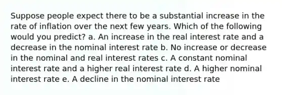 Suppose people expect there to be a substantial increase in the rate of inflation over the next few years. Which of the following would you predict? a. An increase in the real interest rate and a decrease in the nominal interest rate b. No increase or decrease in the nominal and real interest rates c. A constant nominal interest rate and a higher real interest rate d. A higher nominal interest rate e. A decline in the nominal interest rate