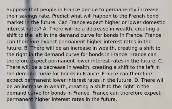 Suppose that people in France decide to permanently increase their savings rate. Predict what will happen to the French bond market in the future. Can France expect higher or lower domestic interest​ rates? A. There will be a decrease in​ wealth, creating a shift to the left in the demand curve for bonds in France. France can therefore expect permanent higher interest rates in the future. B. There will be an increase in​ wealth, creating a shift to the right in the demand curve for bonds in France. France can therefore expect permanent lower interest rates in the future. C. There will be a decrease in​ wealth, creating a shift to the left in the demand curve for bonds in France. France can therefore expect permanent lower interest rates in the future. D. There will be an increase in​ wealth, creating a shift to the right in the demand curve for bonds in France. France can therefore expect permanent higher interest rates in the future.