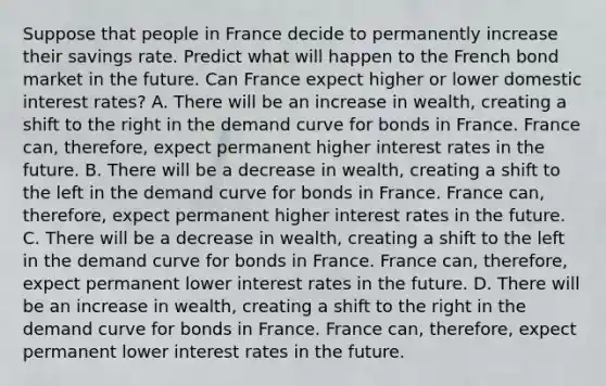 Suppose that people in France decide to permanently increase their savings rate. Predict what will happen to the French bond market in the future. Can France expect higher or lower domestic interest​ rates? A. There will be an increase in​ wealth, creating a shift to the right in the demand curve for bonds in France. France​ can, therefore, expect permanent higher interest rates in the future. B. There will be a decrease in​ wealth, creating a shift to the left in the demand curve for bonds in France. France​ can, therefore, expect permanent higher interest rates in the future. C. There will be a decrease in​ wealth, creating a shift to the left in the demand curve for bonds in France. France​ can, therefore, expect permanent lower interest rates in the future. D. There will be an increase in​ wealth, creating a shift to the right in the demand curve for bonds in France. France​ can, therefore, expect permanent lower interest rates in the future.