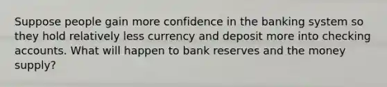 Suppose people gain more confidence in the banking system so they hold relatively less currency and deposit more into checking accounts. What will happen to bank reserves and the money supply?