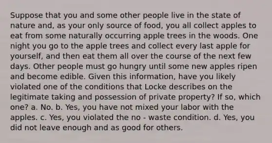 Suppose that you and some other people live in the state of nature and, as your only source of food, you all collect apples to eat from some naturally occurring apple trees in the woods. One night you go to the apple trees and collect every last apple for yourself, and then eat them all over the course of the next few days. Other people must go hungry until some new apples ripen and become edible. Given this information, have you likely violated one of the conditions that Locke describes on the legitimate taking and possession of private property? If so, which one? a. No. b. Yes, you have not mixed your labor with the apples. c. Yes, you violated the no - waste condition. d. Yes, you did not leave enough and as good for others.