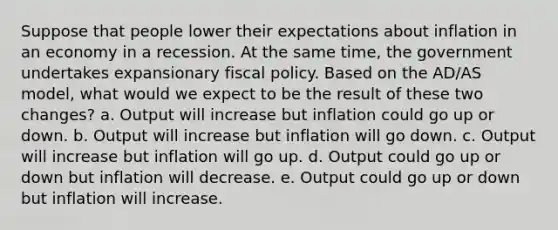 Suppose that people lower their expectations about inflation in an economy in a recession. At the same time, the government undertakes expansionary fiscal policy. Based on the AD/AS model, what would we expect to be the result of these two changes? a. Output will increase but inflation could go up or down. b. Output will increase but inflation will go down. c. Output will increase but inflation will go up. d. Output could go up or down but inflation will decrease. e. Output could go up or down but inflation will increase.