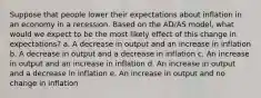 Suppose that people lower their expectations about inflation in an economy in a recession. Based on the AD/AS model, what would we expect to be the most likely effect of this change in expectations? a. A decrease in output and an increase in inflation b. A decrease in output and a decrease in inflation c. An increase in output and an increase in inflation d. An increase in output and a decrease in inflation e. An increase in output and no change in inflation