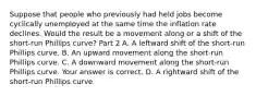 Suppose that people who previously had held jobs become cyclically unemployed at the same time the inflation rate declines. Would the result be a movement along or a shift of the​ short-run Phillips​ curve? Part 2 A. A leftward shift of the​ short-run Phillips curve. B. An upward movement along the​ short-run Phillips curve. C. A downward movement along the​ short-run Phillips curve. Your answer is correct. D. A rightward shift of the​ short-run Phillips curve