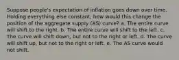 Suppose people's expectation of inflation goes down over time. Holding everything else constant, how would this change the position of the aggregate supply (AS) curve? a. The entire curve will shift to the right. b. The entire curve will shift to the left. c. The curve will shift down, but not to the right or left. d. The curve will shift up, but not to the right or left. e. The AS curve would not shift.