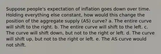 Suppose people's expectation of inflation goes down over time. Holding everything else constant, how would this change the position of the aggregate supply (AS) curve? a. The entire curve will shift to the right. b. The entire curve will shift to the left. c. The curve will shift down, but not to the right or left. d. The curve will shift up, but not to the right or left. e. The AS curve would not shift.