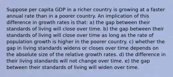 Suppose per capita GDP in a richer country is growing at a faster annual rate than in a poorer country. An implication of this difference in growth rates is that: a) the gap between their standards of living will close over time. b) the gap between their standards of living will close over time as long as the rate of population growth is higher in the poorer country. c) whether the gap in living standards widens or closes over time depends on the absolute size of the relative growth rates. d) the difference in their living standards will not change over time. e) the gap between their standards of living will widen over time.