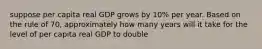 suppose per capita real GDP grows by 10% per year. Based on the rule of 70, approximately how many years will it take for the level of per capita real GDP to double