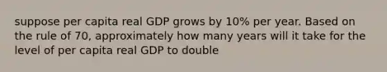 suppose per capita real GDP grows by 10% per year. Based on the rule of 70, approximately how many years will it take for the level of per capita real GDP to double