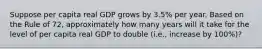 Suppose per capita real GDP grows by 3.5% per year. Based on the Rule of 72, approximately how many years will it take for the level of per capita real GDP to double (i.e., increase by 100%)?