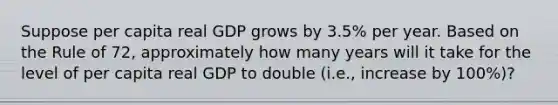 Suppose per capita real GDP grows by 3.5% per year. Based on the Rule of 72, approximately how many years will it take for the level of per capita real GDP to double (i.e., increase by 100%)?