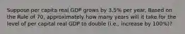 Suppose per capita real GDP grows by 3.5% per year. Based on the Rule of 70, approximately how many years will it take for the level of per capital real GDP to double (i.e., increase by 100%)?