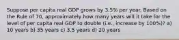 Suppose per capita real GDP grows by 3.5% per year. Based on the Rule of 70, approximately how many years will it take for the level of per capita real GDP to double (i.e., increase by 100%)? a) 10 years b) 35 years c) 3.5 years d) 20 years