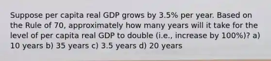 Suppose per capita real GDP grows by 3.5% per year. Based on the Rule of 70, approximately how many years will it take for the level of per capita real GDP to double (i.e., increase by 100%)? a) 10 years b) 35 years c) 3.5 years d) 20 years