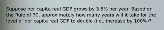 Suppose per capita real GDP grows by 3.5% per year. Based on the Rule of 70, approximately how many years will it take for the level of per capita real GDP to double (i.e., increase by 100%)?