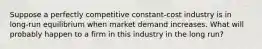 ​Suppose a perfectly competitive constant-cost industry is in long-run equilibrium when market demand increases. What will probably happen to a firm in this industry in the long run?