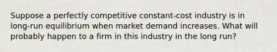 ​Suppose a perfectly competitive constant-cost industry is in long-run equilibrium when market demand increases. What will probably happen to a firm in this industry in the long run?