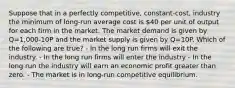 Suppose that in a perfectly competitive, constant-cost, industry the minimum of long-run average cost is 40 per unit of output for each firm in the market. The market demand is given by Q=1,000-10P and the market supply is given by Q=10P. Which of the following are true? - In the long run firms will exit the industry. - In the long run firms will enter the industry - In the long run the industry will earn an economic profit greater than zero. - The market is in long-run competitive equilibrium.