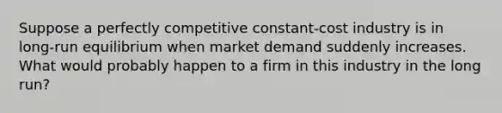 Suppose a perfectly competitive constant-cost industry is in long-run equilibrium when market demand suddenly increases. What would probably happen to a firm in this industry in the long run?