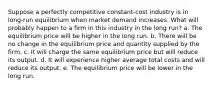 ​Suppose a perfectly competitive constant-cost industry is in long-run equilibrium when market demand increases. What will probably happen to a firm in this industry in the long run? a. ​The equilibrium price will be higher in the long run. b. ​There will be no change in the equilibrium price and quantity supplied by the firm. c. ​It will charge the same equilibrium price but will reduce its output. d. ​It will experience higher average total costs and will reduce its output. e. ​The equilibrium price will be lower in the long run.