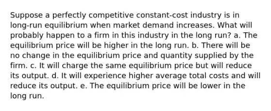 ​Suppose a perfectly competitive constant-cost industry is in long-run equilibrium when market demand increases. What will probably happen to a firm in this industry in the long run? a. ​The equilibrium price will be higher in the long run. b. ​There will be no change in the equilibrium price and quantity supplied by the firm. c. ​It will charge the same equilibrium price but will reduce its output. d. ​It will experience higher average total costs and will reduce its output. e. ​The equilibrium price will be lower in the long run.