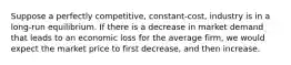 Suppose a perfectly competitive, constant-cost, industry is in a long-run equilibrium. If there is a decrease in market demand that leads to an economic loss for the average firm, we would expect the market price to first decrease, and then increase.