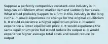 Suppose a perfectly competitive constant-cost industry is in long-run equilibrium when market demand suddenly increases. What would probably happen to a firm in this industry in the long run? a. It would experience no change for the original equilibrium b. It would experience a higher equilibrium price c. It would experience a lower equilibrium price d. It would experience the same equilibrium price but would reduce its output e. It would experience higher average total costs and would reduce its output