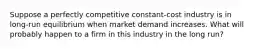 Suppose a perfectly competitive constant-cost industry is in long-run equilibrium when market demand increases. What will probably happen to a firm in this industry in the long run?