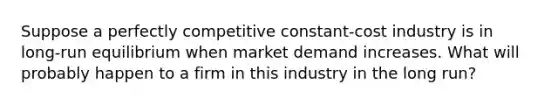 Suppose a perfectly competitive constant-cost industry is in long-run equilibrium when market demand increases. What will probably happen to a firm in this industry in the long run?