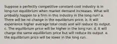 Suppose a perfectly competitive constant-cost industry is in long-run equilibrium when market demand increases. What will probably happen to a firm in this industry in the long run? a. There will be no change in the equilibrium price. b. It will experience higher average total costs and will reduce its output. c. The equilibrium price will be higher in the long run. d. It will charge the same equilibrium price but will reduce its output. e. the equilibrium price will be lower in the long run.