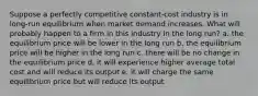 Suppose a perfectly competitive constant-cost industry is in long-run equilibrium when market demand increases. What will probably happen to a firm in this industry in the long run? a. the equilibrium price will be lower in the long run b. the equilibrium price will be higher in the long run c. there will be no change in the equilibrium price d. it will experience higher average total cost and will reduce its output e. it will charge the same equilibrium price but will reduce its output