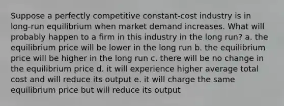 Suppose a perfectly competitive constant-cost industry is in long-run equilibrium when market demand increases. What will probably happen to a firm in this industry in the long run? a. the equilibrium price will be lower in the long run b. the equilibrium price will be higher in the long run c. there will be no change in the equilibrium price d. it will experience higher average total cost and will reduce its output e. it will charge the same equilibrium price but will reduce its output