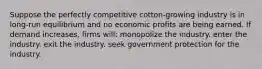 Suppose the perfectly competitive cotton-growing industry is in long-run equilibrium and no economic profits are being earned. If demand increases, firms will: monopolize the industry. enter the industry. exit the industry. seek government protection for the industry.