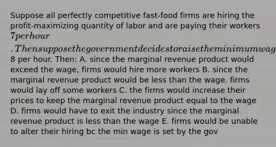 Suppose all perfectly competitive fast-food firms are hiring the profit-maximizing quantity of labor and are paying their workers 7 per hour. Then suppose the government decides to raise the minimum wage to8 per hour. Then: A. since the marginal revenue product would exceed the wage, firms would hire more workers B. since the marginal revenue product would be less than the wage. firms would lay off some workers C. the firms would increase their prices to keep the marginal revenue product equal to the wage D. firms would have to exit the industry since the marginal revenue product is less than the wage E. firms would be unable to alter their hiring bc the min wage is set by the gov