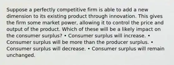 Suppose a perfectly competitive firm is able to add a new dimension to its existing product through innovation. This gives the firm some market power, allowing it to control the price and output of the product. Which of these will be a likely impact on the consumer surplus? • Consumer surplus will increase. • Consumer surplus will be more than the producer surplus. • Consumer surplus will decrease. • Consumer surplus will remain unchanged.