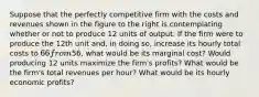 Suppose that the perfectly competitive firm with the costs and revenues shown in the figure to the right is contemplating whether or not to produce 12 units of output. If the firm were to produce the 12th unit​ and, in doing​ so, increase its hourly total costs to 66 from​56, what would be its marginal​ cost? Would producing 12 units maximize the​ firm's profits? What would be the​ firm's total revenues per​ hour? What would be its hourly economic​ profits?