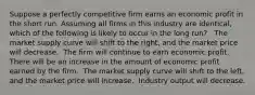 Suppose a perfectly competitive firm earns an economic profit in the short run. Assuming all firms in this industry are identical, which of the following is likely to occur in the long run? ​ ​ The market supply curve will shift to the right, and the market price will decrease. ​ The firm will continue to earn economic profit. ​ There will be an increase in the amount of economic profit earned by the firm. ​ The market supply curve will shift to the left, and the market price will increase. ​ Industry output will decrease.