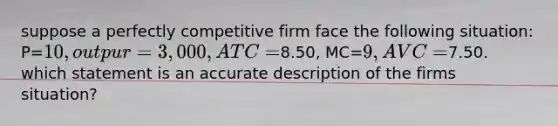 suppose a perfectly competitive firm face the following situation: P=10, outpur=3,000, ATC=8.50, MC=9, AVC=7.50. which statement is an accurate description of the firms situation?