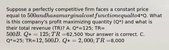 Suppose a perfectly competitive firm faces a constant price equal to​ 500 and has a marginal cost function equal to​4*Q. What is this​ company's profit maximizing quantity​ (Q*) and what is their total revenue​ (TR)? A. ​Q*=125; TR=500 B. ​Q*=125; TR=62,500 Your answer is correct. C. ​Q*=25; TR=12,500 D. ​Q*=2,000; TR=8,000