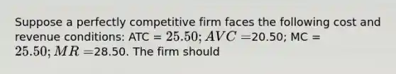 Suppose a perfectly competitive firm faces the following cost and revenue conditions: ATC = 25.50; AVC =20.50; MC = 25.50; MR =28.50. The firm should