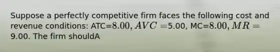 Suppose a perfectly competitive firm faces the following cost and revenue conditions: ATC=8.00, AVC=5.00, MC=8.00, MR=9.00. The firm shouldA