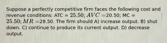 Suppose a perfectly competitive firm faces the following cost and revenue conditions: ATC = 25.50; AVC =20.50; MC = 25.50; MR =28.50. The firm should A) increase output. B) shut down. C) continue to produce its current output. D) decrease output.