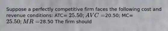 Suppose a perfectly competitive firm faces the following cost and revenue conditions: ATC= 25.50; AVC=20.50; MC= 25.50; MR=28.50 The firm should