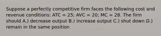 Suppose a perfectly competitive firm faces the following cost and revenue conditions: ATC = 25; AVC = 20; MC = 28. The firm should A.) decrease output B.) increase output C.) shut down D.) remain in the same position